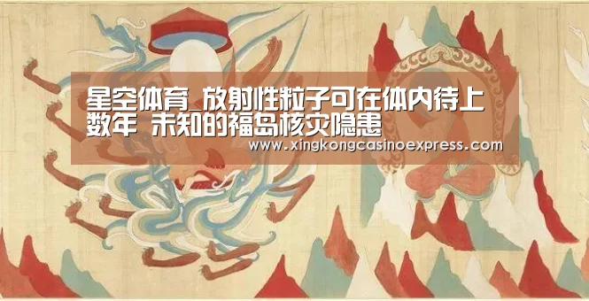 星空体育_放射性粒子可在体内待上数年 未知的福岛核灾隐患(图1) 星空APP